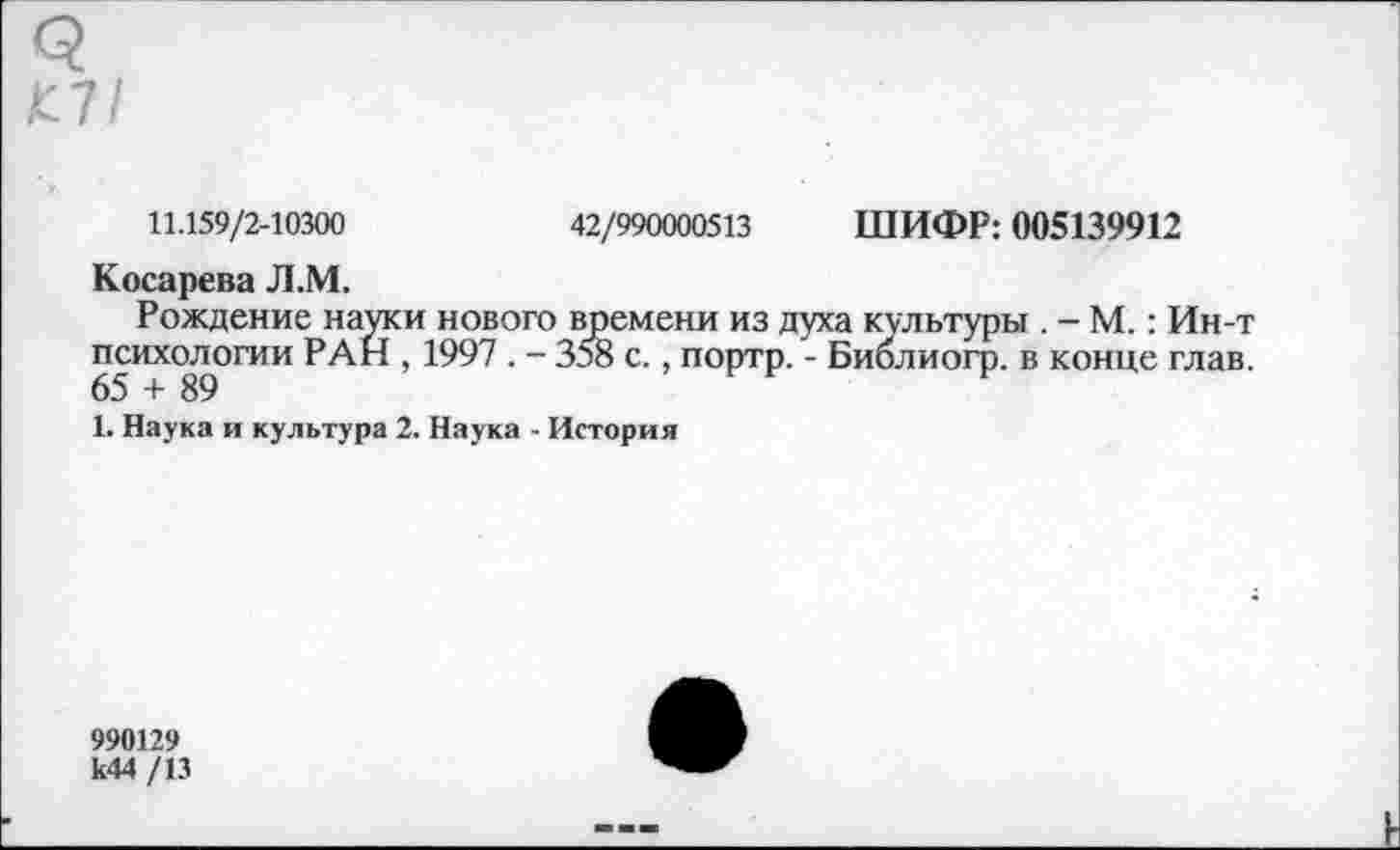 ﻿11.159/2-10300	42/990000513 ШИФР: 005139912
Косарева Л.М.
Рождение науки нового времени из духа культуры . - М.: Ин-т психологии РАН , 1997 . - 358 с., портр. - Биолиогр. в конце глав.
1. Наука и культура 2. Наука - История
990129 к44 /13